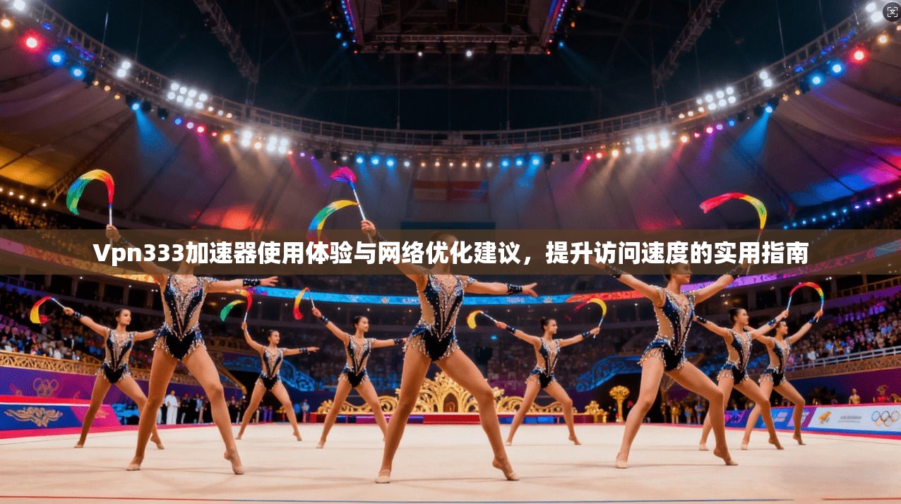 Vpn333加速器使用体验与网络优化建议，提升访问速度的实用指南