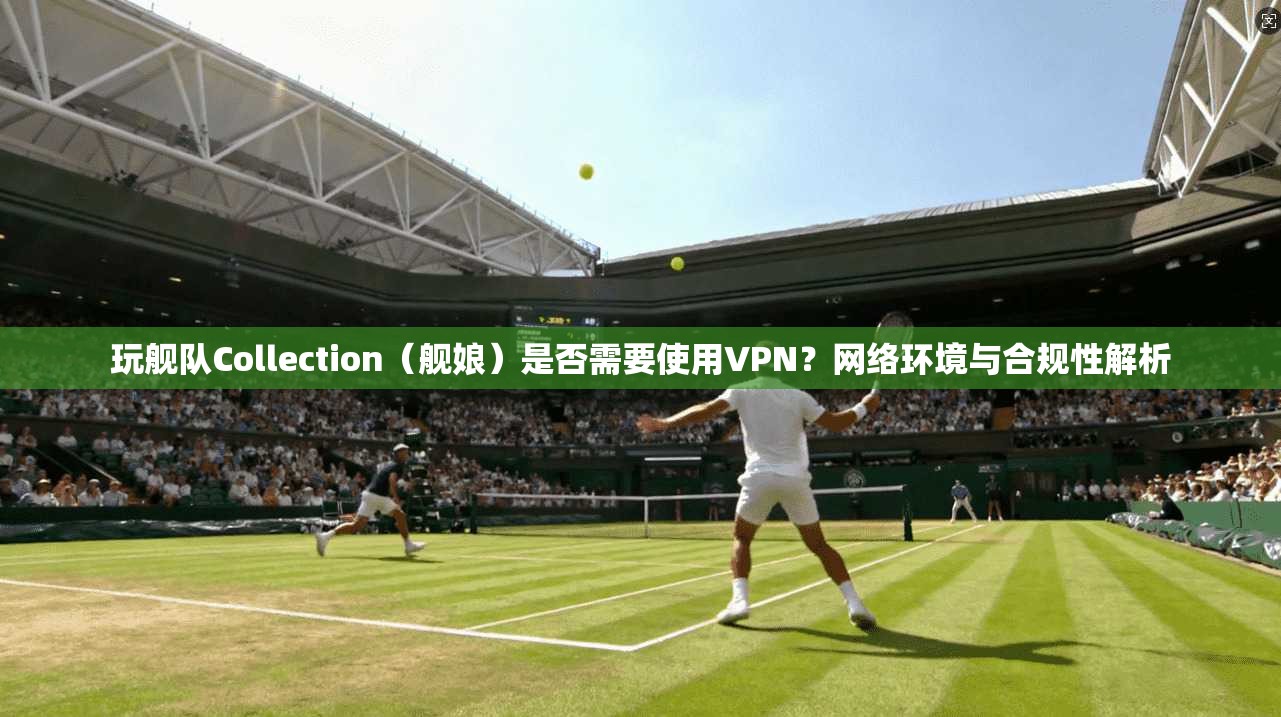 玩舰队Collection（舰娘）是否需要使用VPN？网络环境与合规性解析
