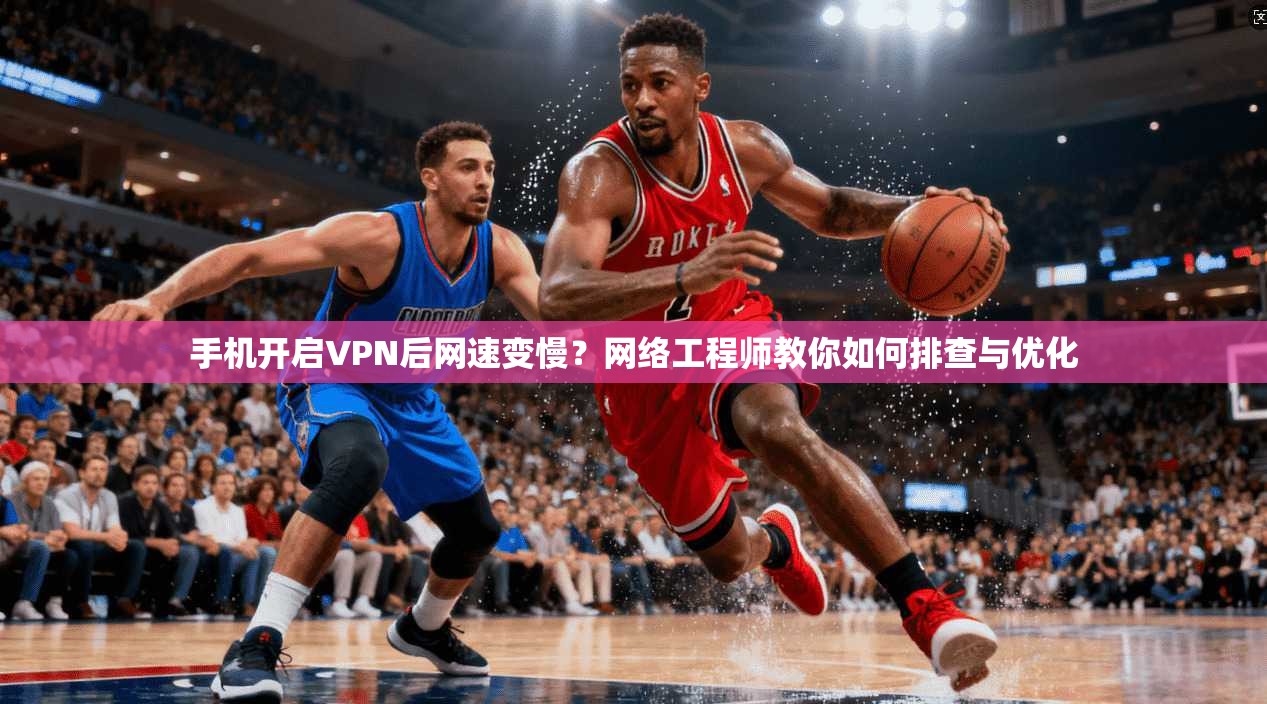 手机开启VPN后网速变慢？网络工程师教你如何排查与优化
