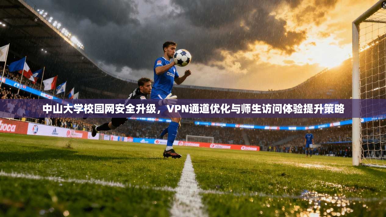 中山大学校园网安全升级，VPN通道优化与师生访问体验提升策略