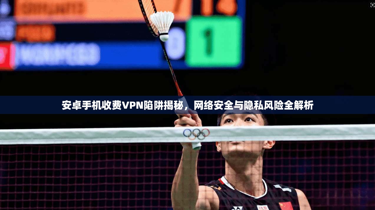 安卓手机收费VPN陷阱揭秘，网络安全与隐私风险全解析