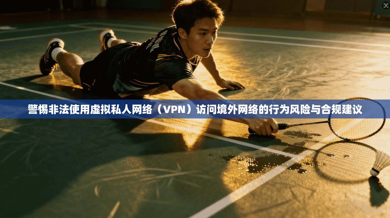 警惕非法使用虚拟私人网络（VPN）访问境外网络的行为风险与合规建议
