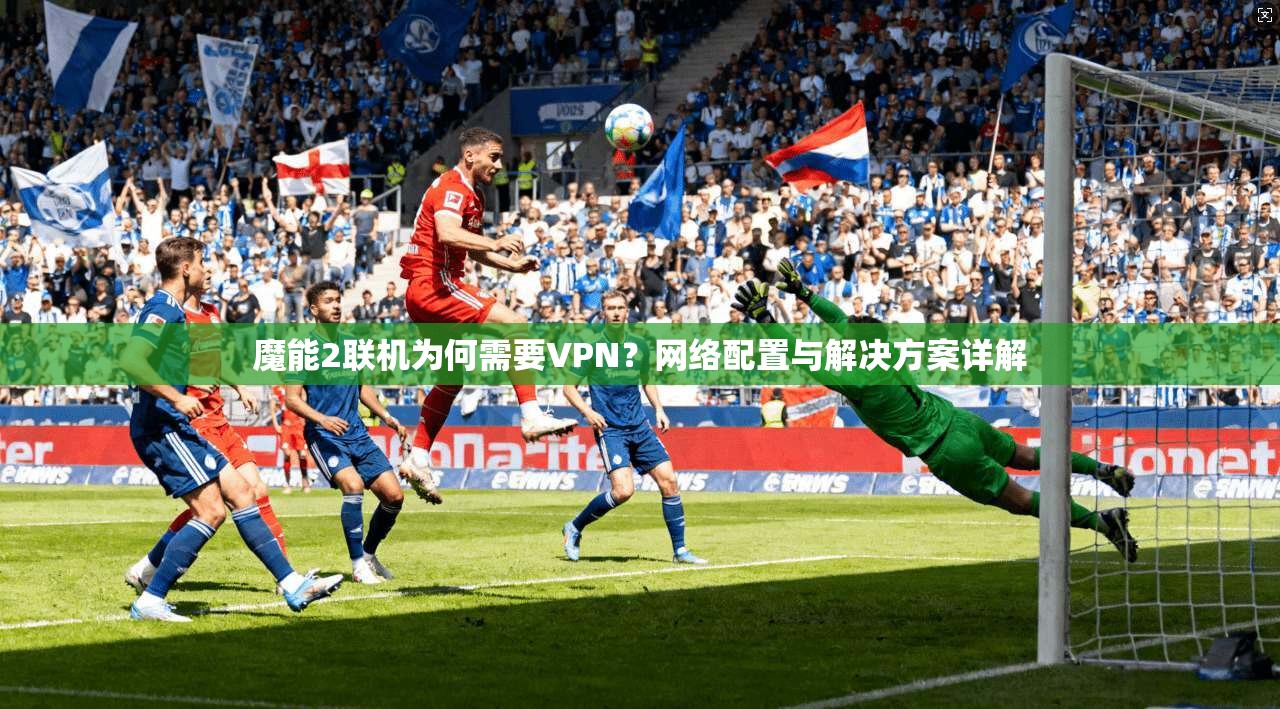 魔能2联机为何需要VPN？网络配置与解决方案详解