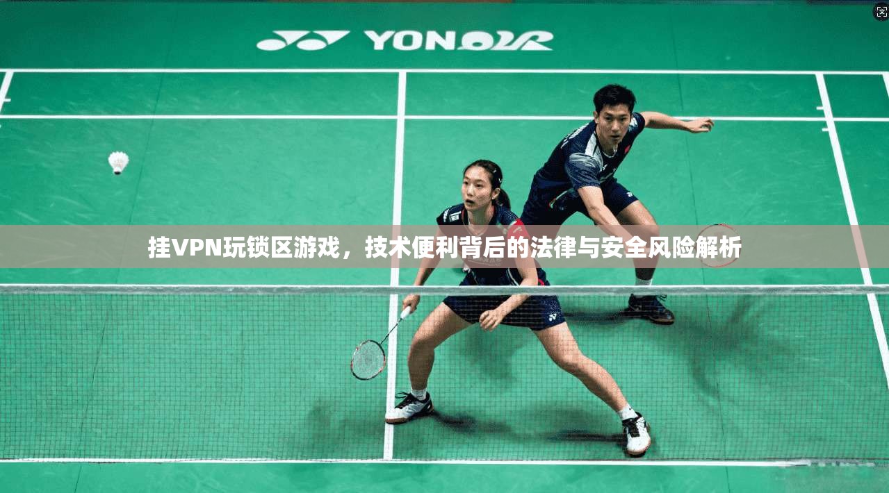 挂VPN玩锁区游戏，技术便利背后的法律与安全风险解析