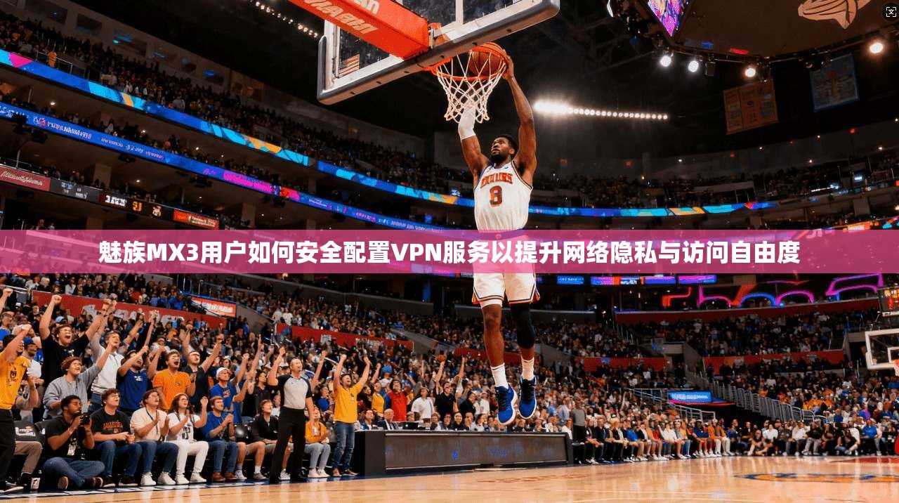 魅族MX3用户如何安全配置VPN服务以提升网络隐私与访问自由度