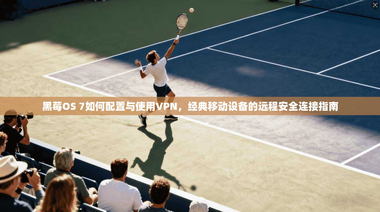 黑莓OS 7如何配置与使用VPN，经典移动设备的远程安全连接指南