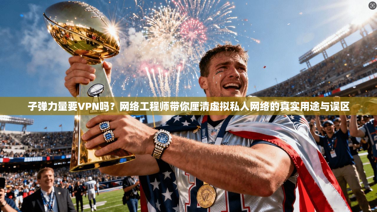 子弹力量要VPN吗？网络工程师带你厘清虚拟私人网络的真实用途与误区
