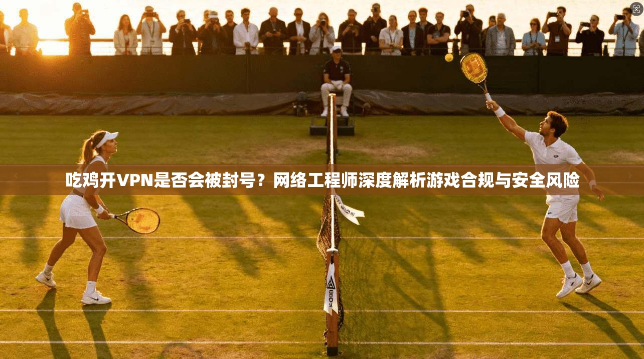 吃鸡开VPN是否会被封号？网络工程师深度解析游戏合规与安全风险