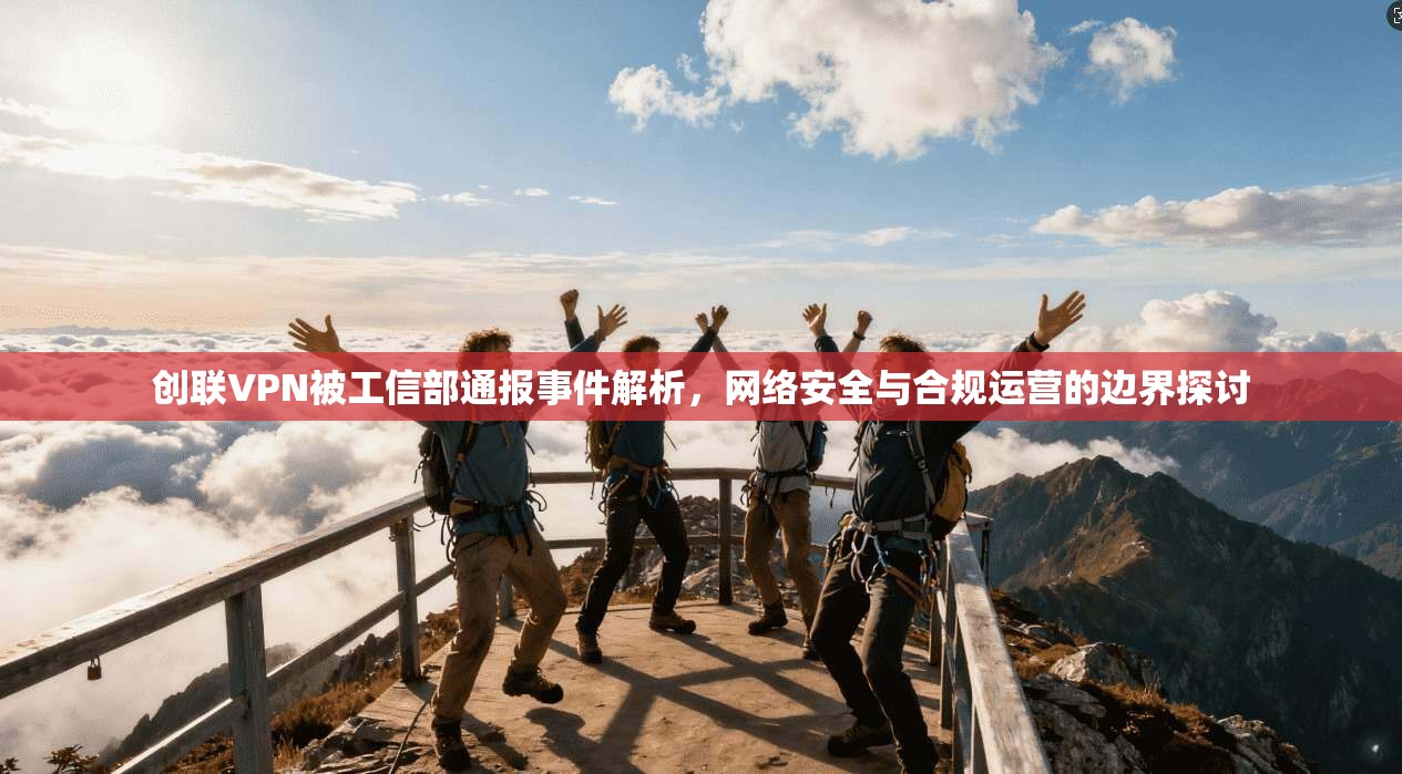 创联VPN被工信部通报事件解析，网络安全与合规运营的边界探讨