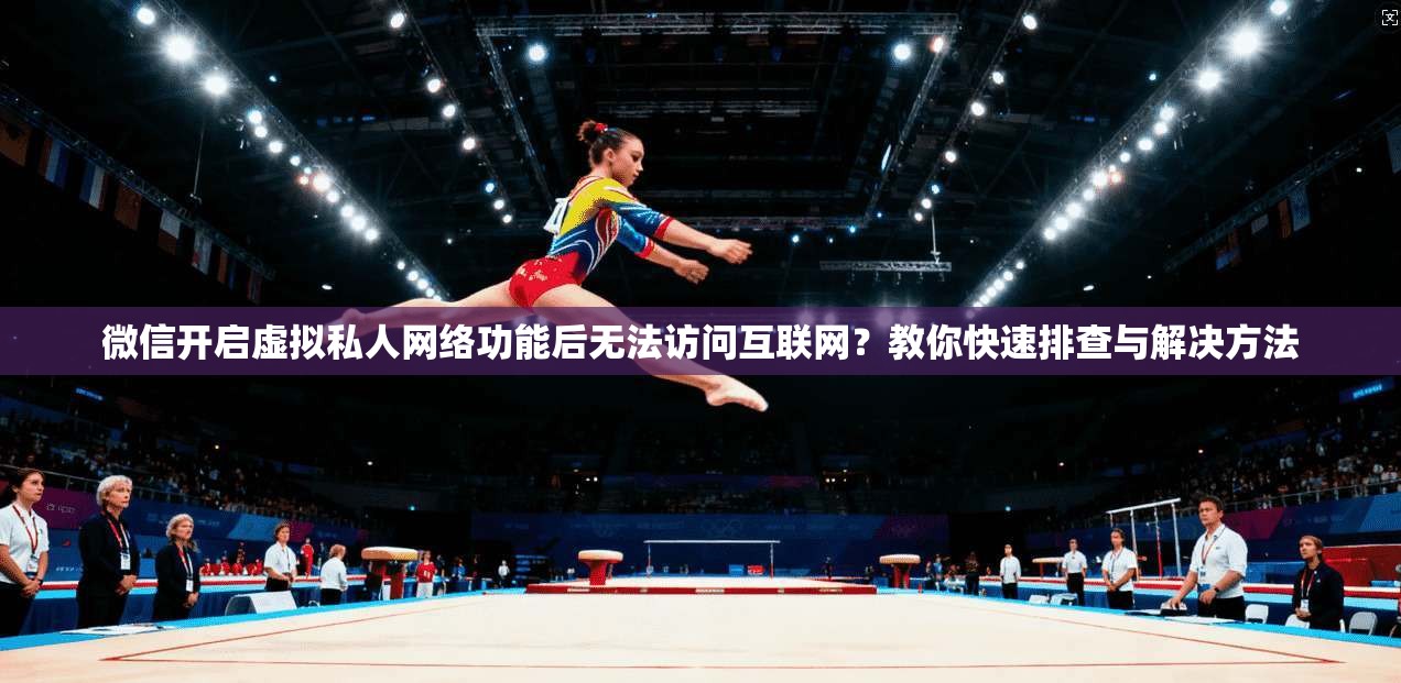 微信开启虚拟私人网络功能后无法访问互联网？教你快速排查与解决方法