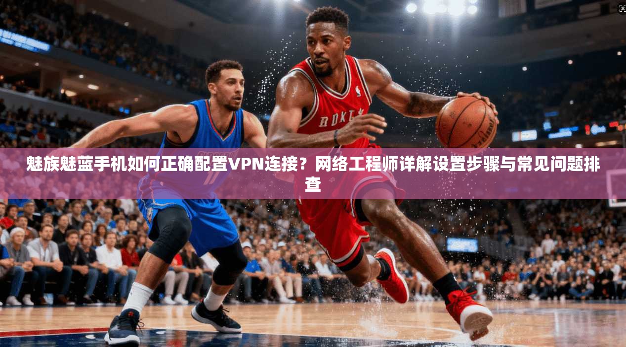 魅族魅蓝手机如何正确配置VPN连接？网络工程师详解设置步骤与常见问题排查