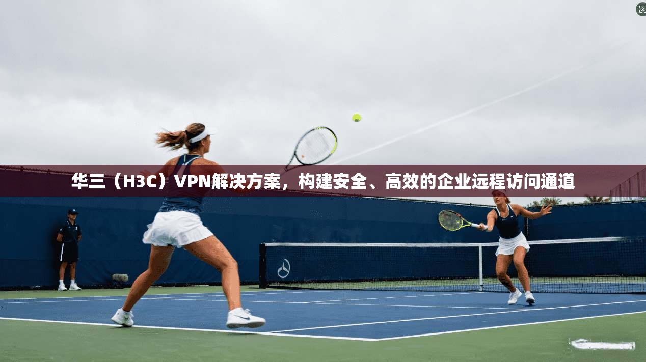 华三（H3C）VPN解决方案，构建安全、高效的企业远程访问通道