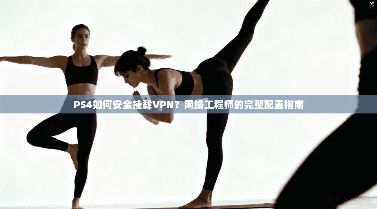 PS4如何安全挂载VPN？网络工程师的完整配置指南
