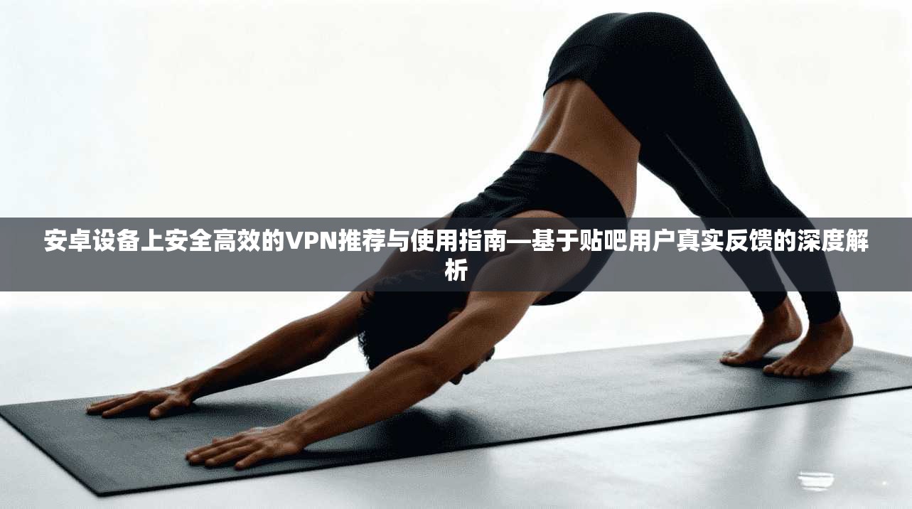 安卓设备上安全高效的VPN推荐与使用指南—基于贴吧用户真实反馈的深度解析