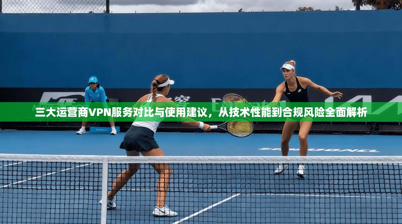 三大运营商VPN服务对比与使用建议，从技术性能到合规风险全面解析