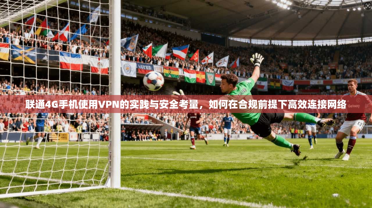 联通4G手机使用VPN的实践与安全考量，如何在合规前提下高效连接网络