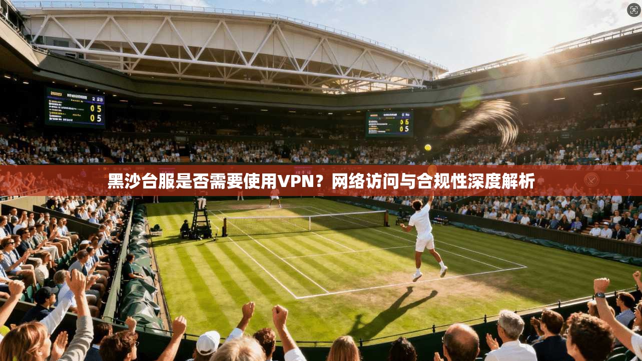 黑沙台服是否需要使用VPN？网络访问与合规性深度解析