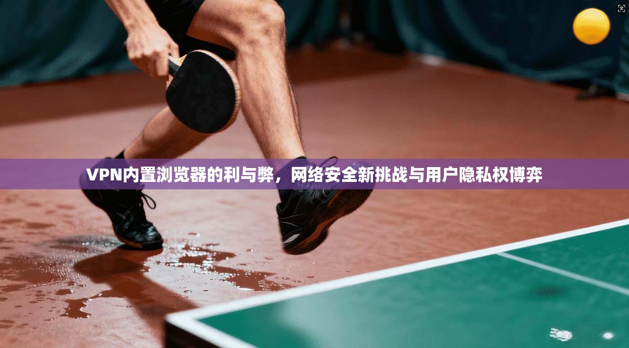 VPN内置浏览器的利与弊，网络安全新挑战与用户隐私权博弈