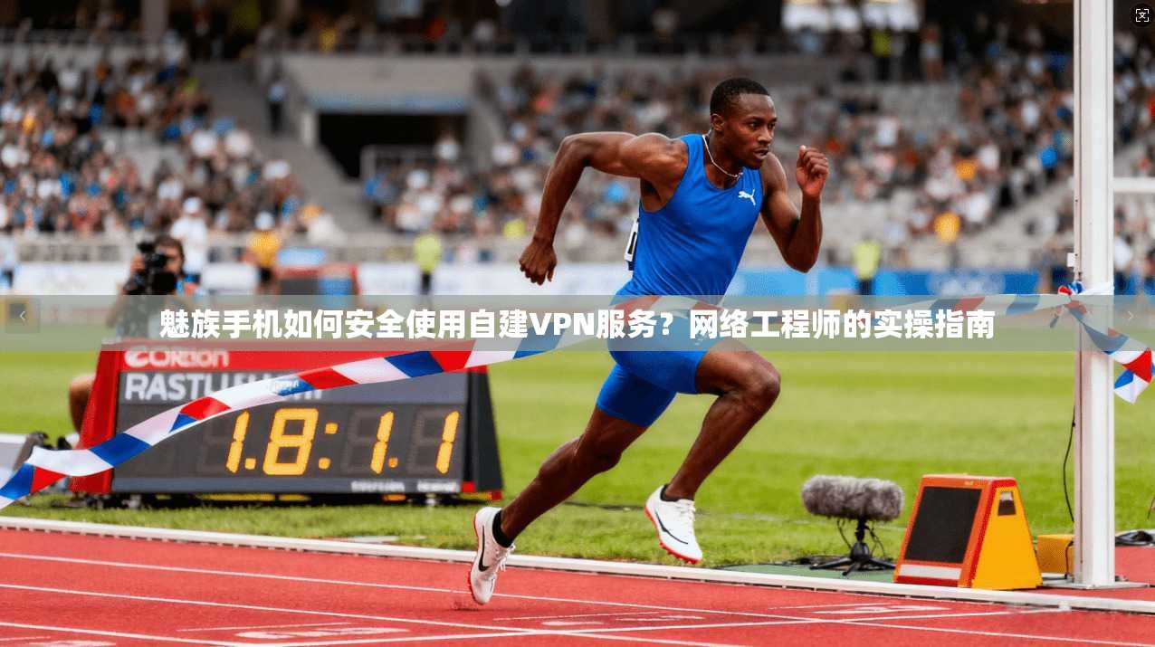 魅族手机如何安全使用自建VPN服务？网络工程师的实操指南