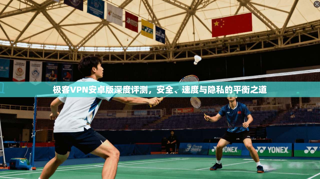极客VPN安卓版深度评测，安全、速度与隐私的平衡之道