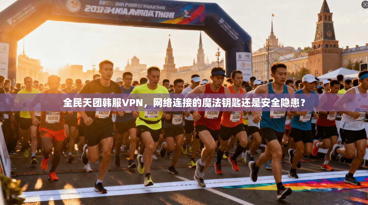 全民天团韩服VPN，网络连接的魔法钥匙还是安全隐患？