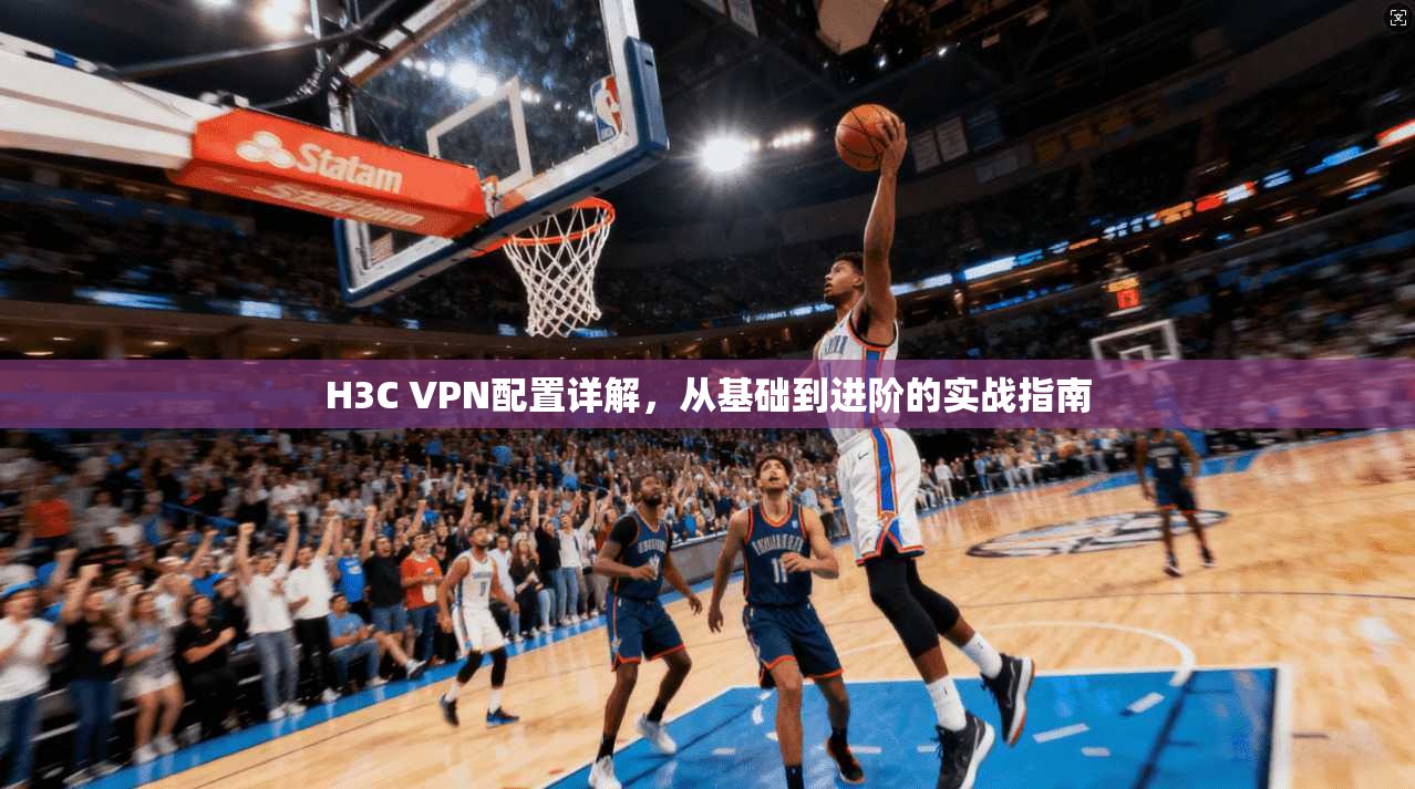 H3C VPN配置详解，从基础到进阶的实战指南