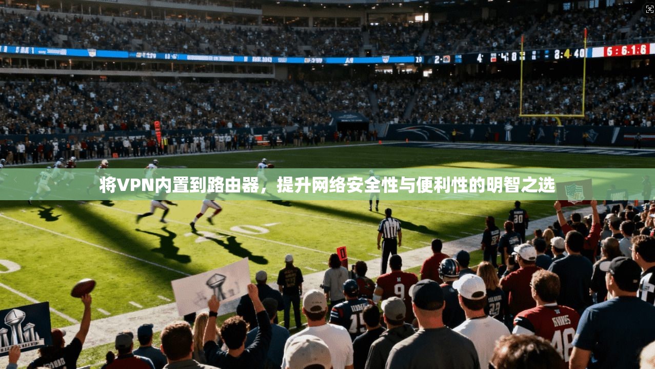 将VPN内置到路由器，提升网络安全性与便利性的明智之选