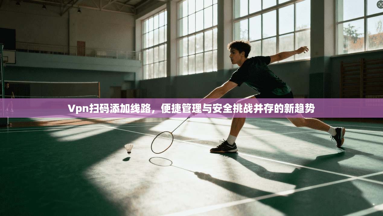 Vpn扫码添加线路，便捷管理与安全挑战并存的新趋势