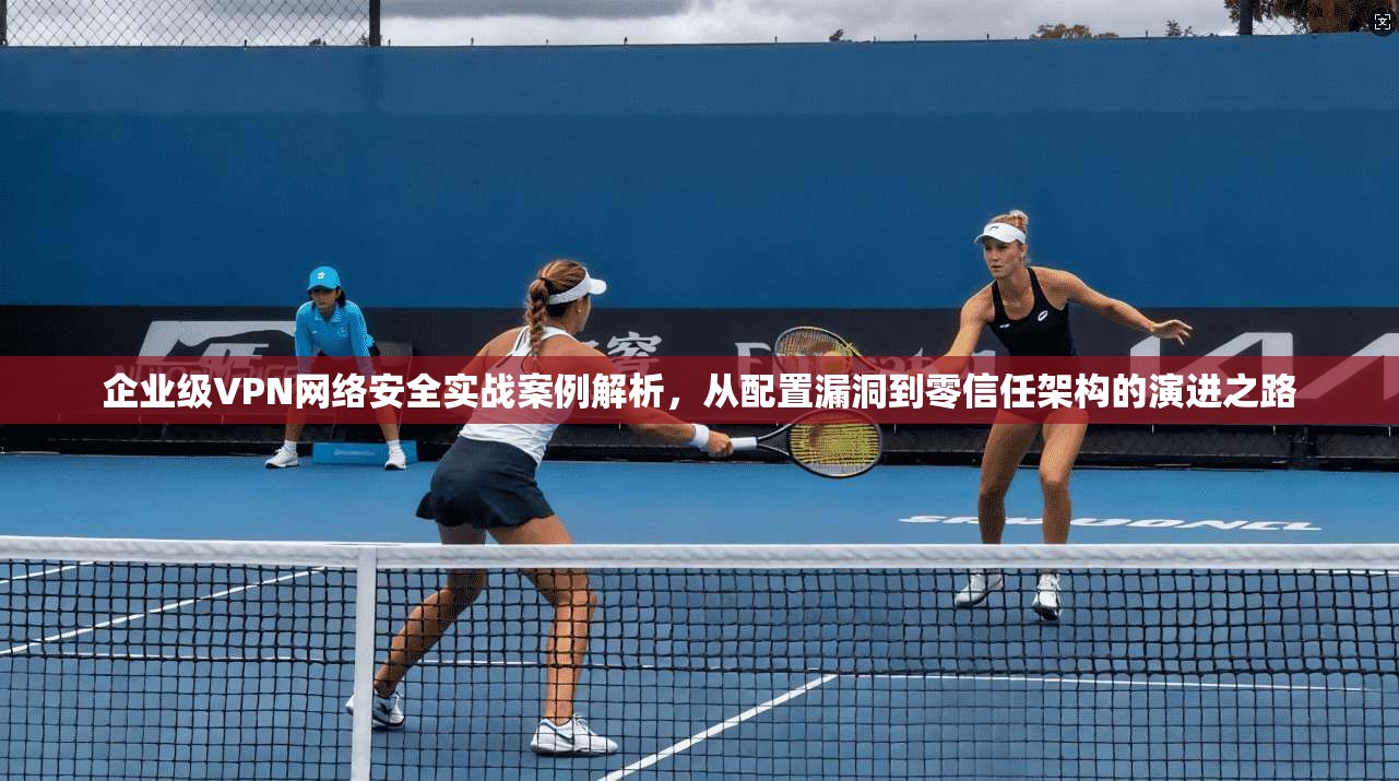 企业级VPN网络安全实战案例解析，从配置漏洞到零信任架构的演进之路