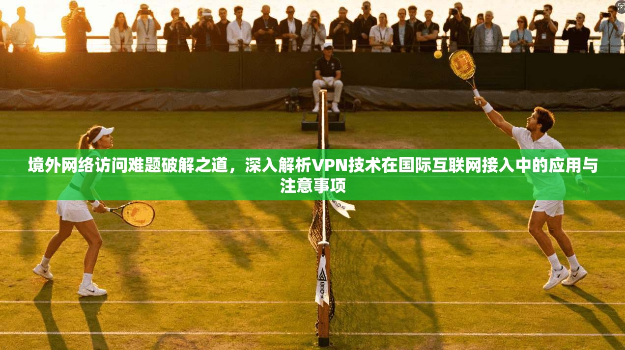 境外网络访问难题破解之道，深入解析VPN技术在国际互联网接入中的应用与注意事项