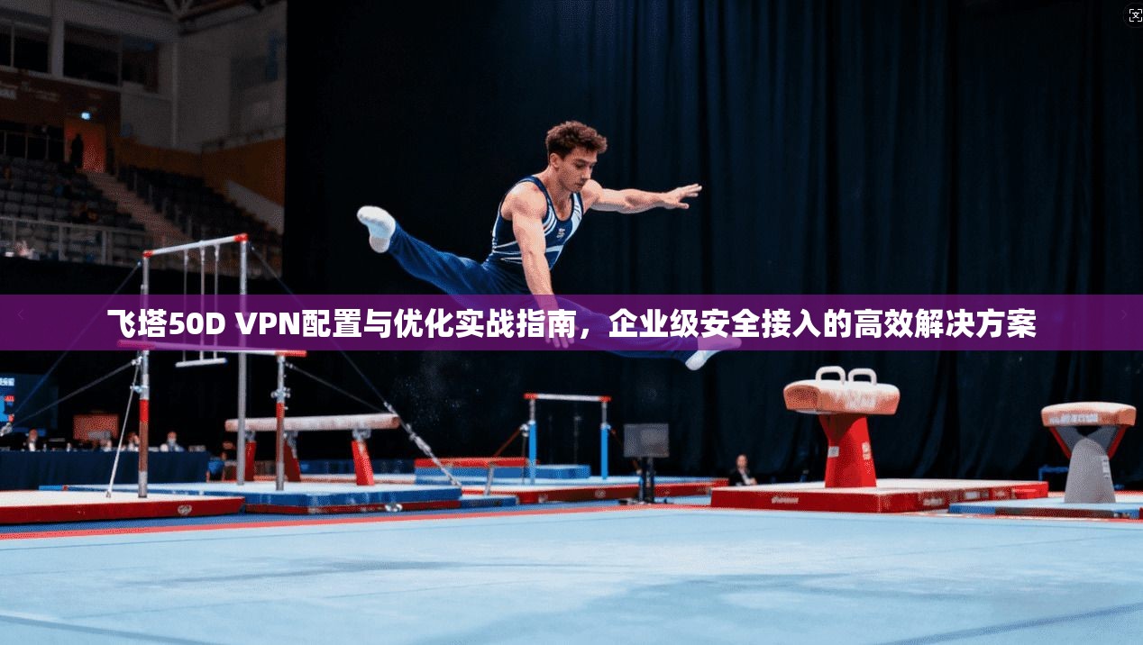 飞塔50D VPN配置与优化实战指南，企业级安全接入的高效解决方案