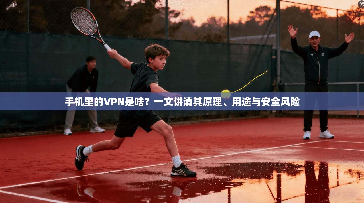手机里的VPN是啥？一文讲清其原理、用途与安全风险