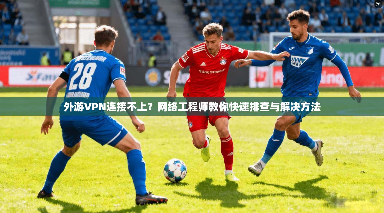 外游VPN连接不上？网络工程师教你快速排查与解决方法