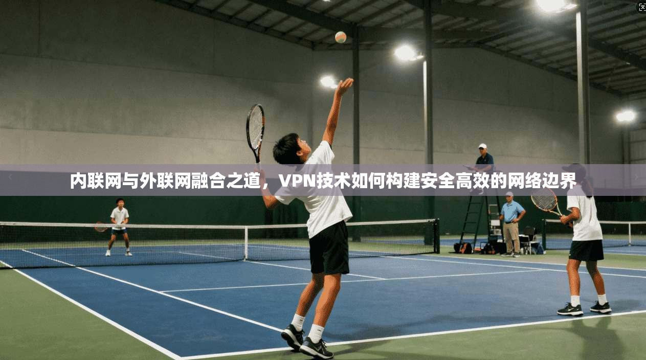 内联网与外联网融合之道，VPN技术如何构建安全高效的网络边界