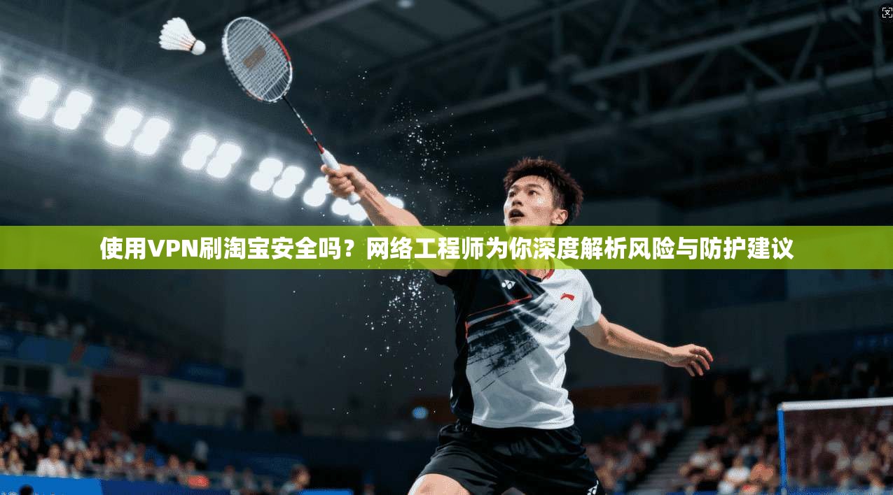 使用VPN刷淘宝安全吗？网络工程师为你深度解析风险与防护建议
