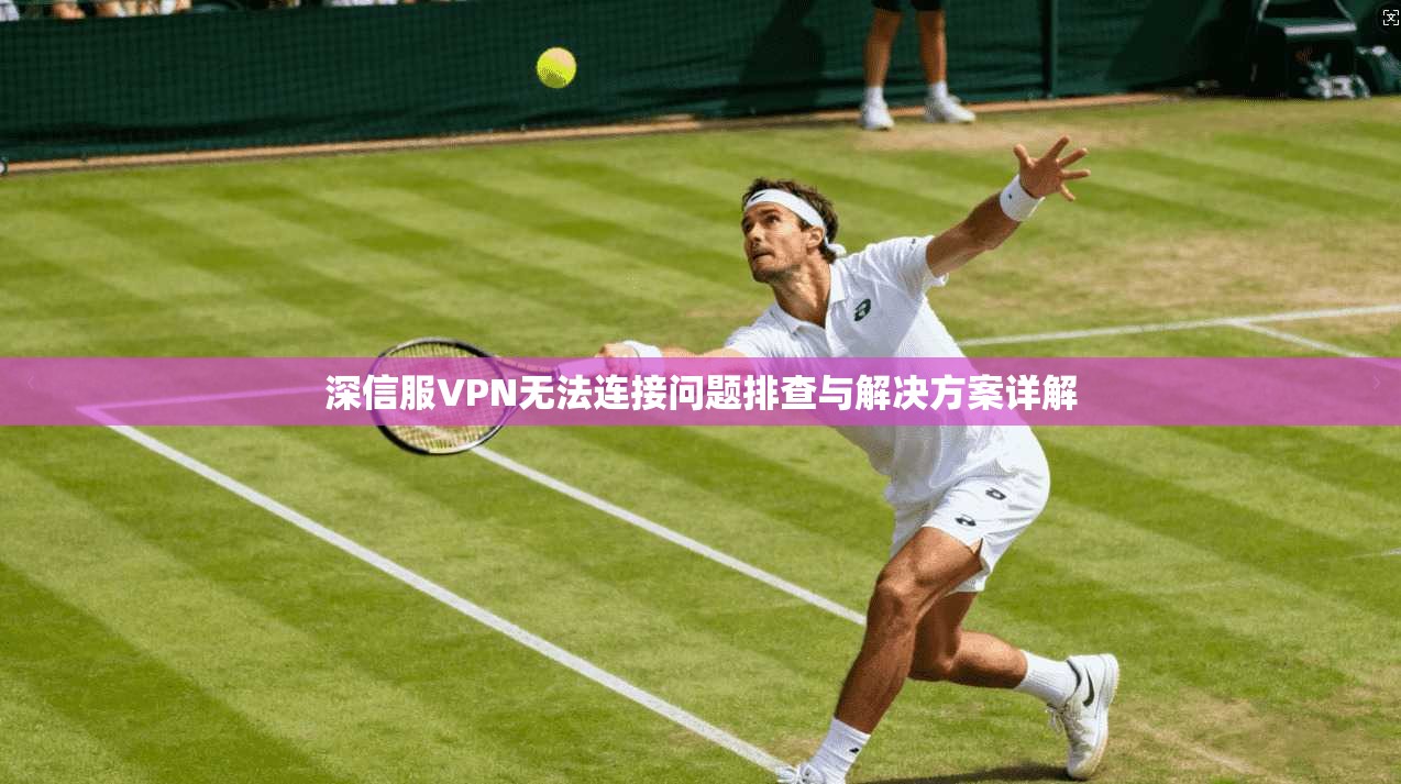 深信服VPN无法连接问题排查与解决方案详解