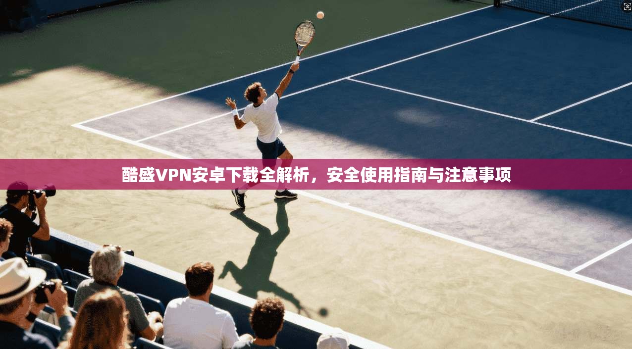 酷盛VPN安卓下载全解析，安全使用指南与注意事项