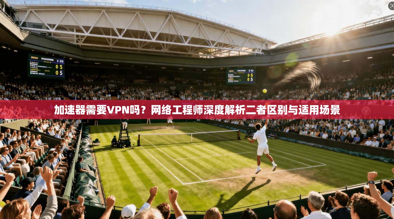 加速器需要VPN吗？网络工程师深度解析二者区别与适用场景