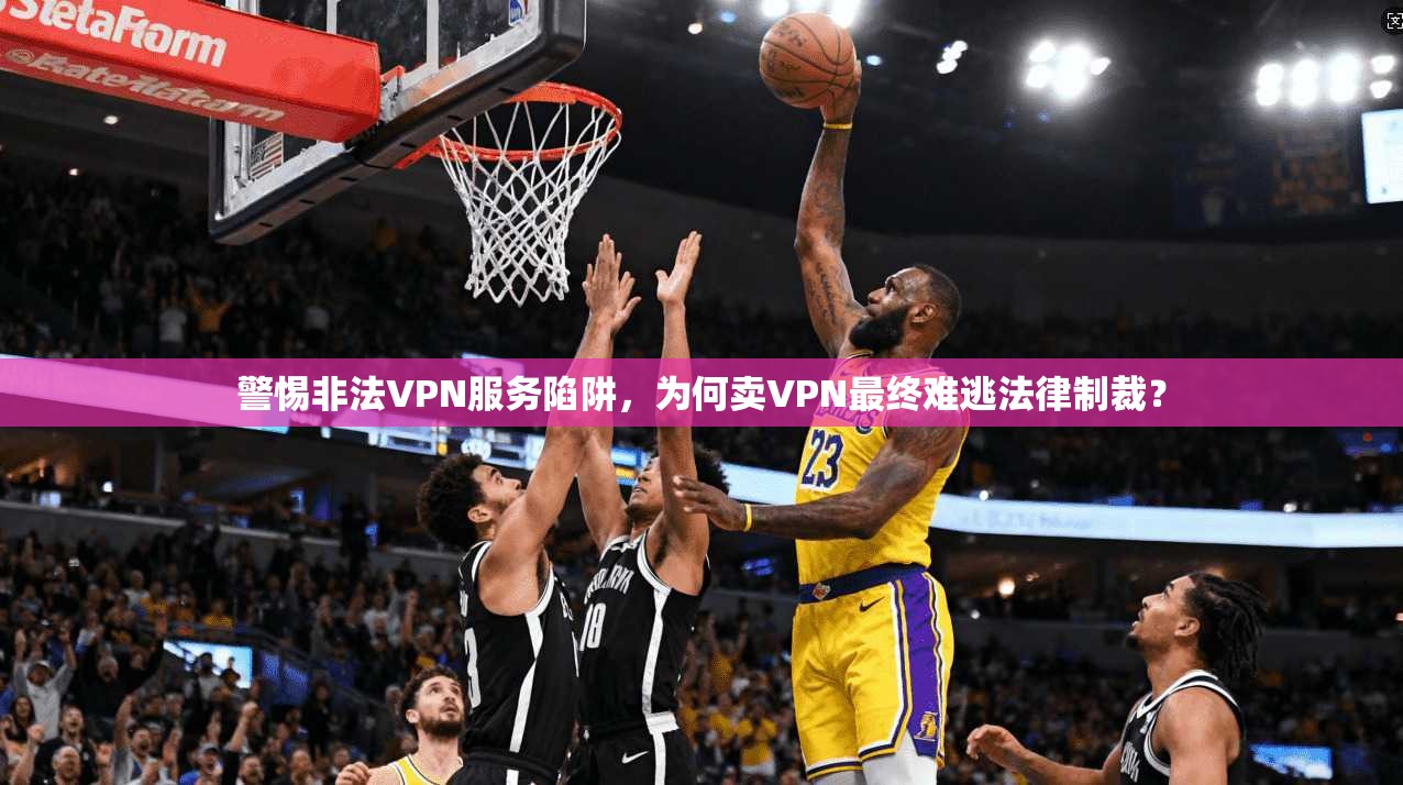 警惕非法VPN服务陷阱,为何卖VPN最终难逃法律制裁?