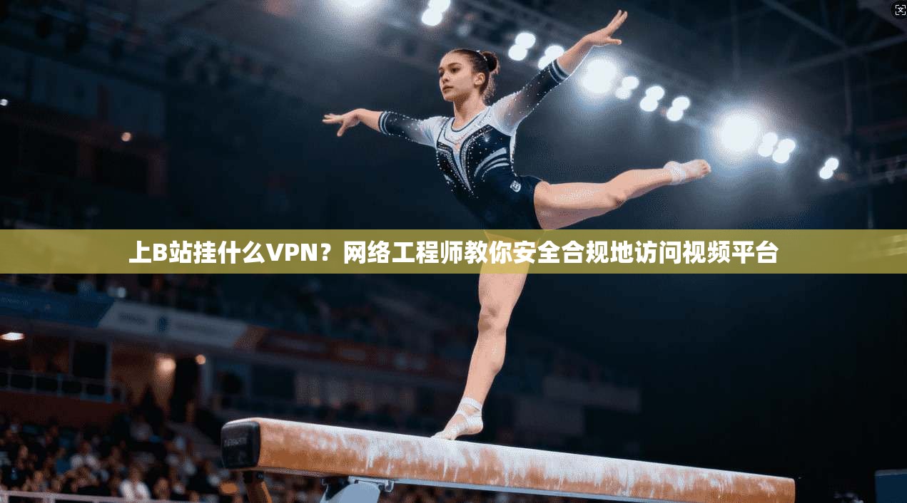 上B站挂什么VPN？网络工程师教你安全合规地访问视频平台