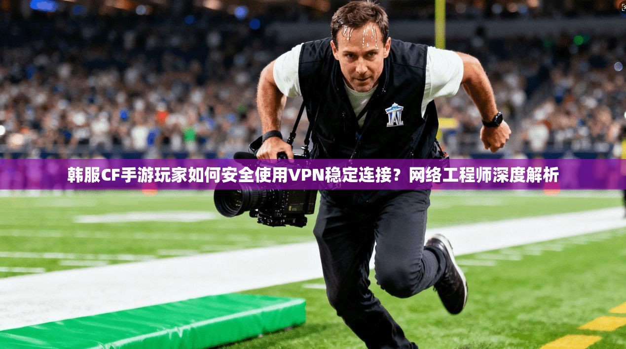 韩服CF手游玩家如何安全使用VPN稳定连接？网络工程师深度解析