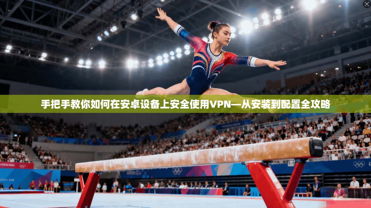 手把手教你如何在安卓设备上安全使用VPN—从安装到配置全攻略