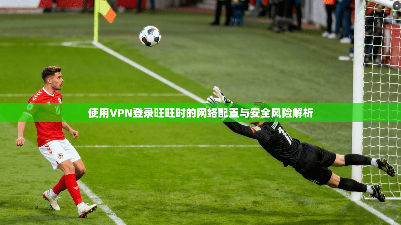 使用VPN登录旺旺时的网络配置与安全风险解析