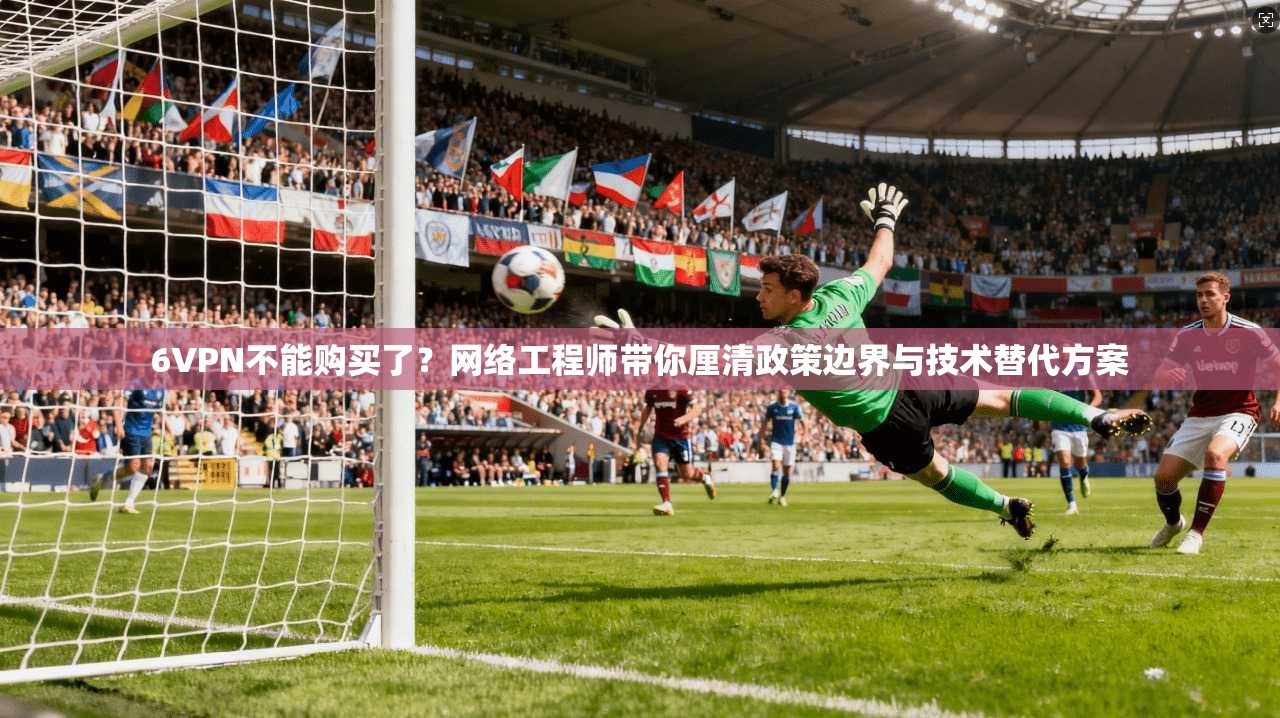 6VPN不能购买了？网络工程师带你厘清政策边界与技术替代方案