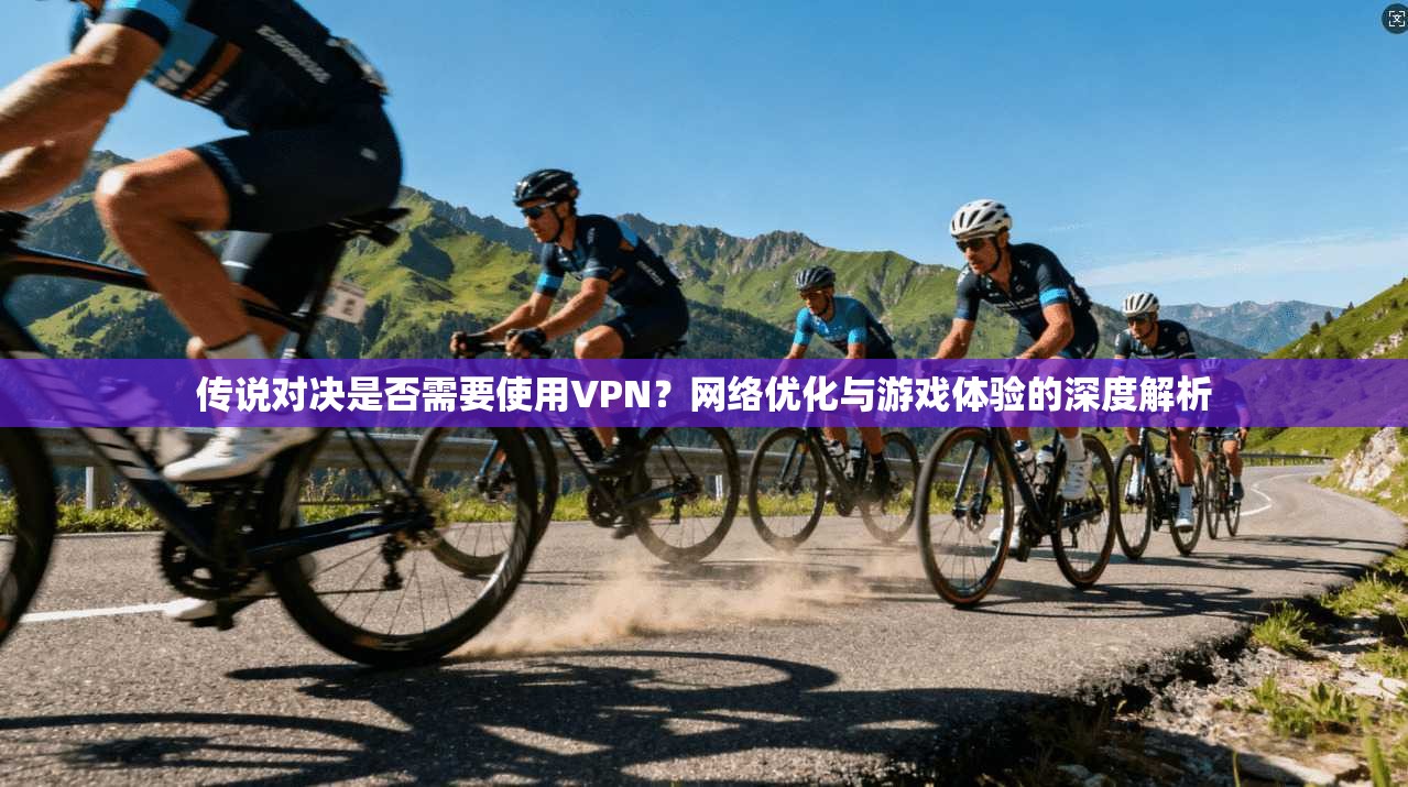 传说对决是否需要使用VPN？网络优化与游戏体验的深度解析