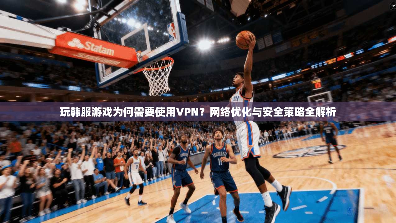 玩韩服游戏为何需要使用VPN？网络优化与安全策略全解析