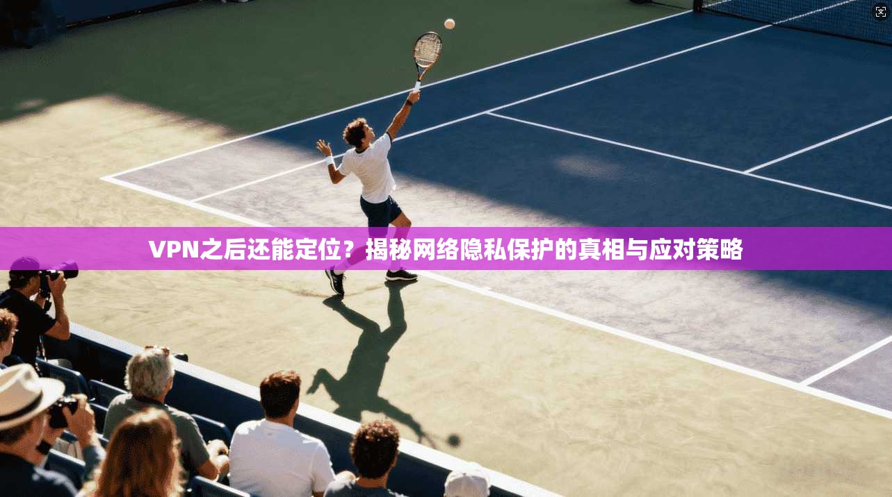 VPN之后还能定位？揭秘网络隐私保护的真相与应对策略