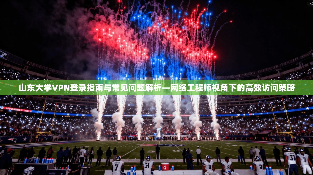 山东大学VPN登录指南与常见问题解析—网络工程师视角下的高效访问策略