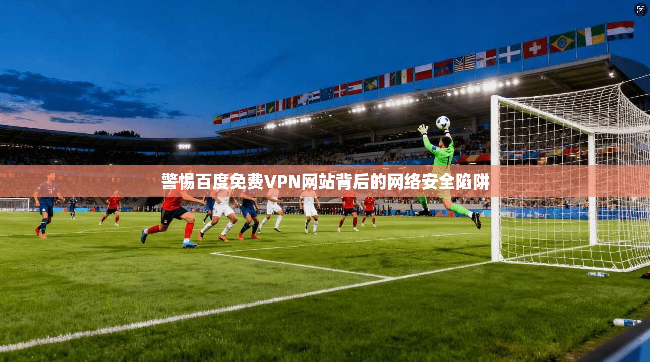 警惕百度免费VPN网站背后的网络安全陷阱