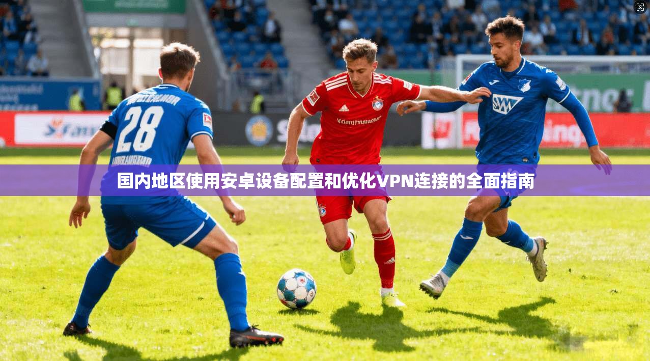 国内地区使用安卓设备配置和优化VPN连接的全面指南